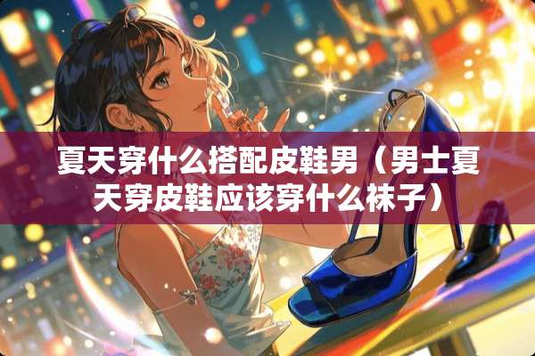 夏天穿什么搭配皮鞋男（男士夏天穿皮鞋应该穿什么袜子）