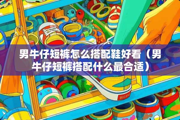 男牛仔短裤怎么搭配鞋好看(男牛仔短裤搭配什么最合适) 男牛仔短裤怎么搭配鞋好看(男牛仔短裤搭配什么最合适)