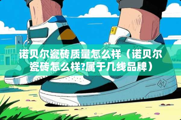 诺贝尔瓷砖质量怎么样（诺贝尔瓷砖怎么样?属于几线品牌）