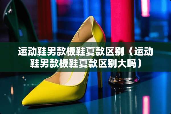 运动鞋男款板鞋夏款区别（运动鞋男款板鞋夏款区别大吗）