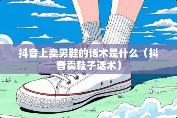 抖音上卖男鞋的话术是什么（抖音卖鞋子话术）