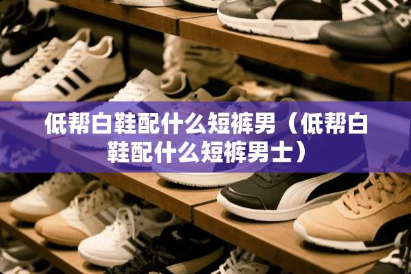 低帮白鞋配什么短裤男（低帮白鞋配什么短裤男士）