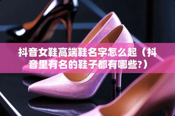 抖音女鞋高端鞋名字怎么起（抖音里有名的鞋子都有哪些?）