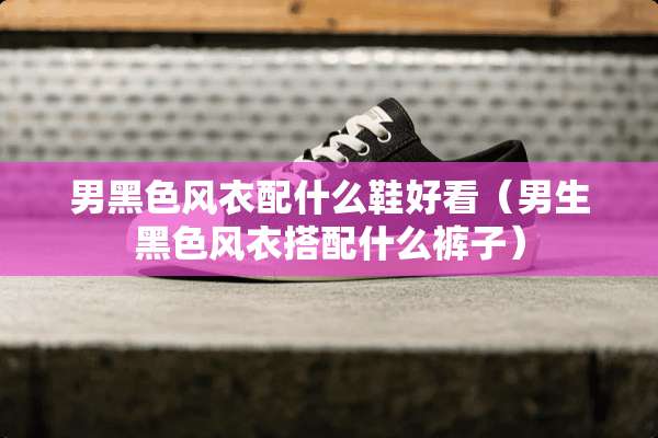 男黑色风衣配什么鞋好看（男生黑色风衣搭配什么裤子）