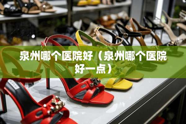 泉州哪个医院好（泉州哪个医院好一点）