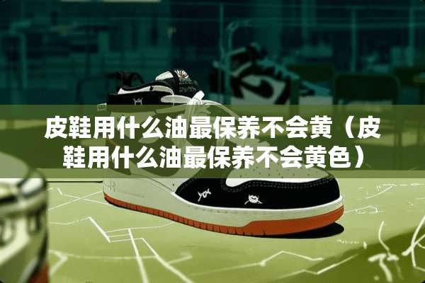 皮鞋用什么油最保养不会黄（皮鞋用什么油最保养不会**）
