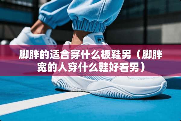 脚胖的适合穿什么板鞋男(脚胖宽的人穿什么鞋好看男) 脚胖的适合穿什么板鞋男(脚胖宽的人穿什么鞋好看男)