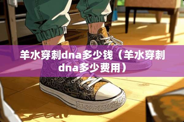 羊水穿刺dna多少钱（羊水穿刺dna多少费用）