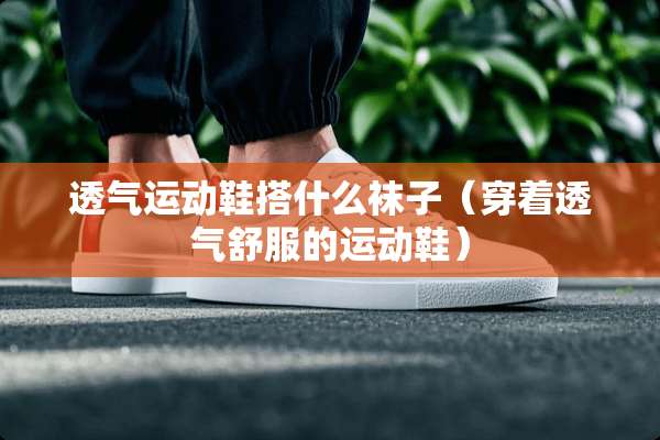 透气运动鞋搭什么袜子（穿着透气舒服的运动鞋）