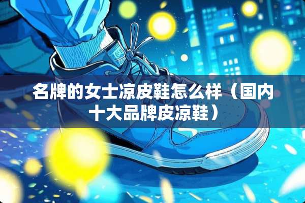 名牌的女士凉皮鞋怎么样（国内十大品牌皮凉鞋）