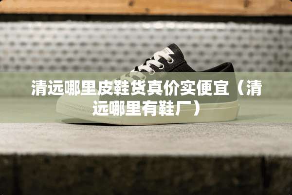 清远哪里皮鞋货真价实便宜（清远哪里有鞋厂）