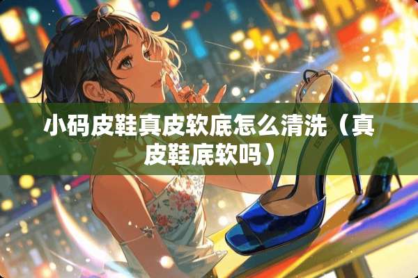 小码皮鞋真皮软底怎么清洗（真皮鞋底软吗）