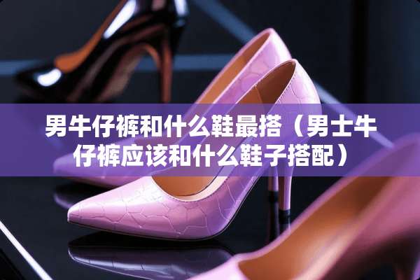 男牛仔裤和什么鞋最搭（男士牛仔裤应该和什么鞋子搭配）