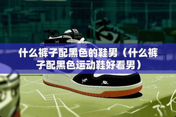 什么裤子配黑色的鞋男（什么裤子配黑色运动鞋好看男）
