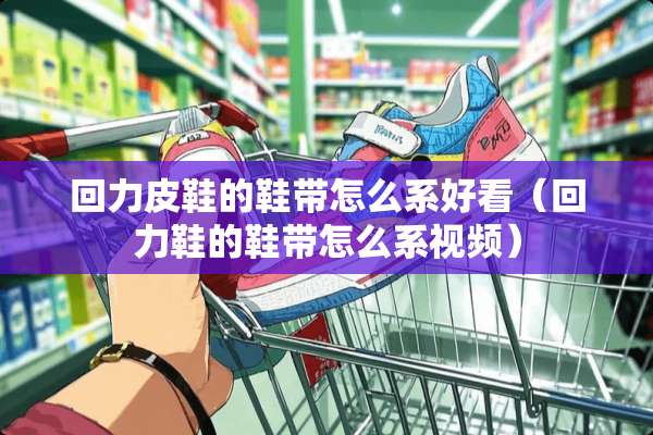 回力皮鞋的鞋带怎么系好看（回力鞋的鞋带怎么系视频）