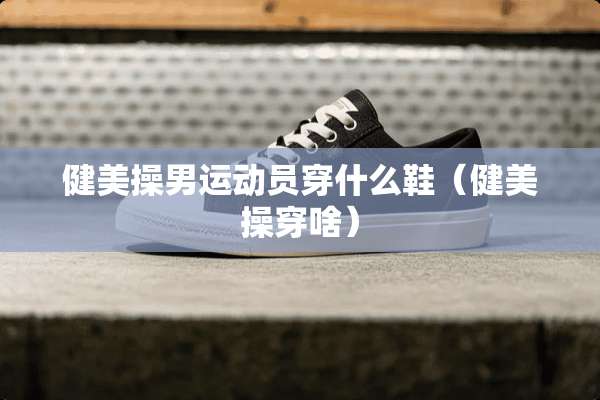 健美操男运动员穿什么鞋（健美操穿啥）