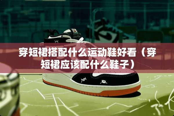 穿短裙搭配什么运动鞋好看（穿短裙应该配什么鞋子）