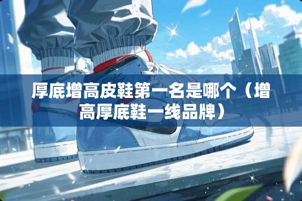 厚底增高皮鞋第一名是哪个（增高厚底鞋一线品牌）