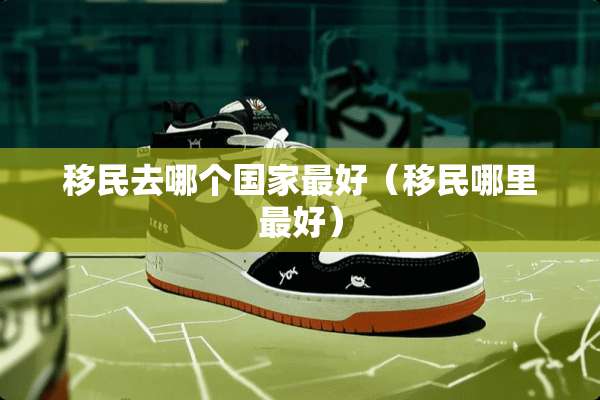 移民去哪个国家最好（移民哪里最好）