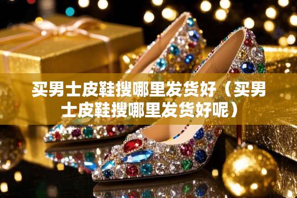 买男士皮鞋搜哪里发货好（买男士皮鞋搜哪里发货好呢）