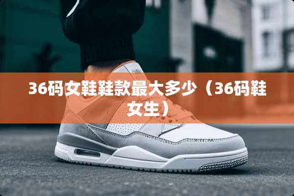 36码女鞋鞋款最大多少（36码鞋女生）