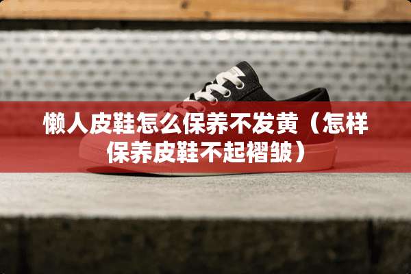 懒**鞋怎么保养不发黄（怎样保养皮鞋不起褶皱）