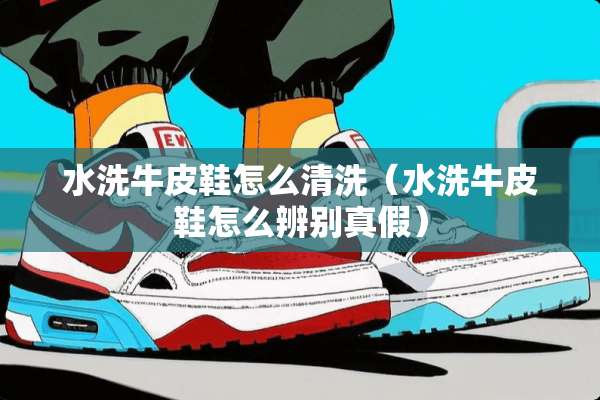 水洗牛皮鞋怎么清洗（水洗牛皮鞋怎么辨别真假）
