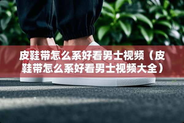 皮鞋带怎么系好看男士视频（皮鞋带怎么系好看男士视频大全）