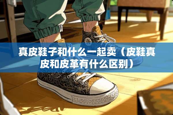 真皮鞋子和什么一起卖（皮鞋真皮和皮革有什么区别）