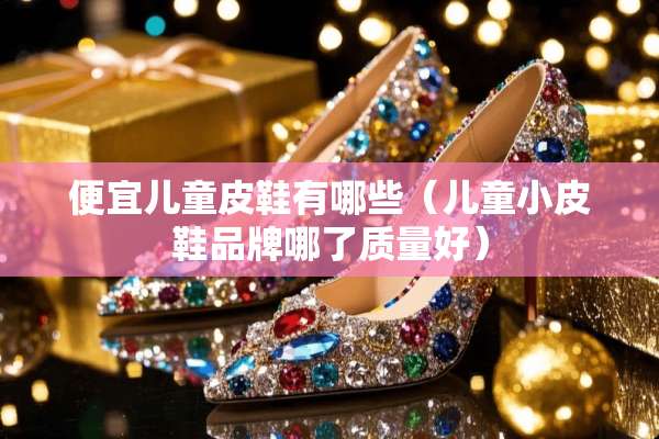 便宜儿童皮鞋有哪些（儿童小皮鞋品牌哪了质量好）