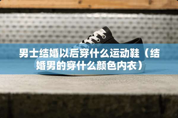 男士结婚以后穿什么运动鞋（结婚男的穿什么颜色**）