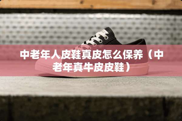 中老年**鞋真皮怎么保养（中老年真牛皮皮鞋）