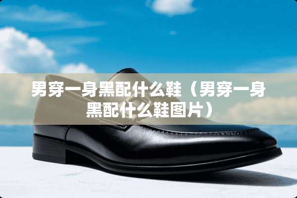 男穿一身黑配什么鞋（男穿一身黑配什么鞋图片）
