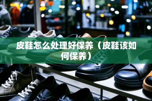 皮鞋怎么处理好保养（皮鞋该如何保养）