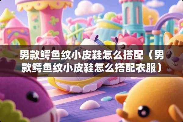 男款鳄鱼纹小皮鞋怎么搭配（男款鳄鱼纹小皮鞋怎么搭配衣服）