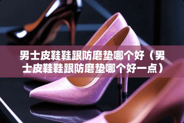 男士皮鞋鞋跟防磨垫哪个好（男士皮鞋鞋跟防磨垫哪个好一点）