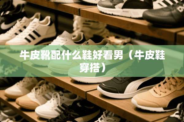 牛皮靴配什么鞋好看男（牛皮鞋穿搭）