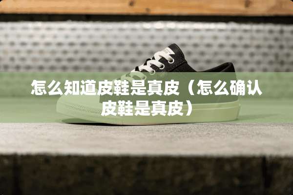 怎么知道皮鞋是真皮（怎么确认皮鞋是真皮）