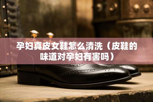 孕妇真皮女鞋怎么清洗（皮鞋的味道对孕妇有害吗）