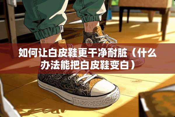 如何让白皮鞋更干净耐脏（什么办法能把白皮鞋变白）