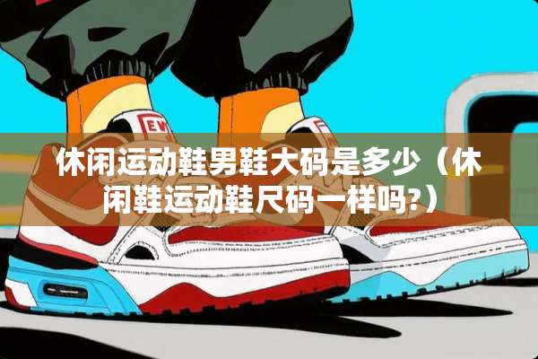 休闲运动鞋男鞋大码是多少（休闲鞋运动鞋尺码一样吗?）