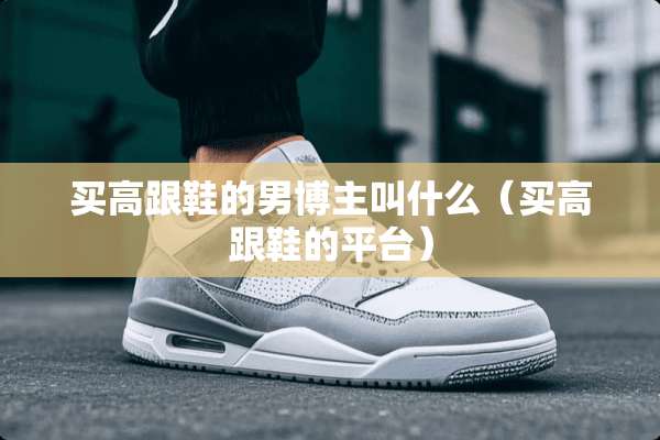 买高跟鞋的男博主叫什么（买高跟鞋的平台）