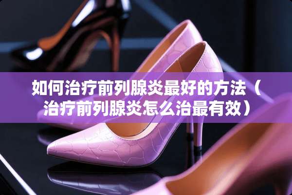 如何治疗前列腺炎最好的方法（治疗前列腺炎怎么治最有效）