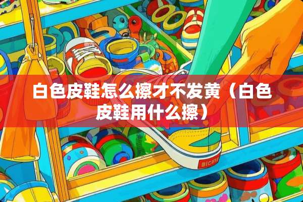 白色皮鞋怎么擦才不发黄（白色皮鞋用什么擦）