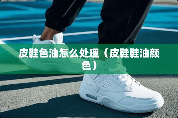 皮鞋色油怎么处理（皮鞋鞋油颜色）