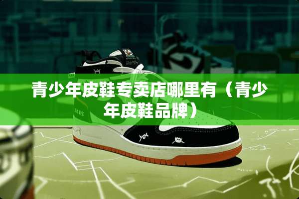 青少年皮鞋专卖店哪里有（青少年皮鞋品牌）