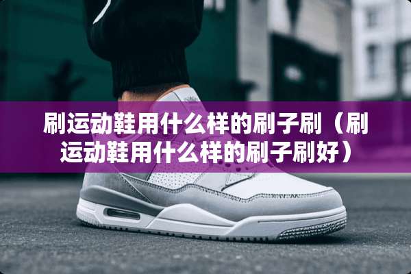 刷运动鞋用什么样的刷子刷（刷运动鞋用什么样的刷子刷好）