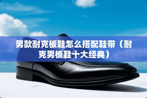 男款耐克板鞋怎么搭配鞋带（耐克男板鞋十大经典）