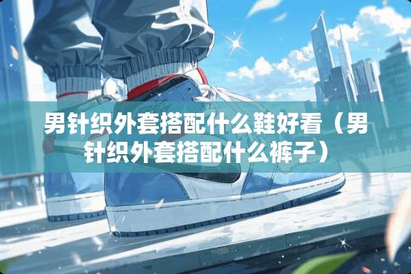 男针织外套搭配什么鞋好看（男针织外套搭配什么裤子）