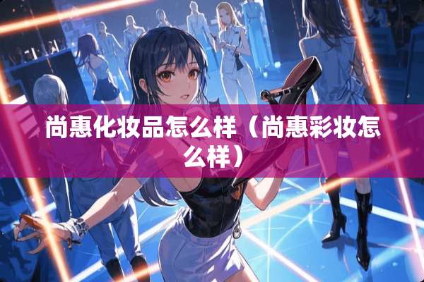 尚惠化妆品怎么样（尚惠彩妆怎么样）